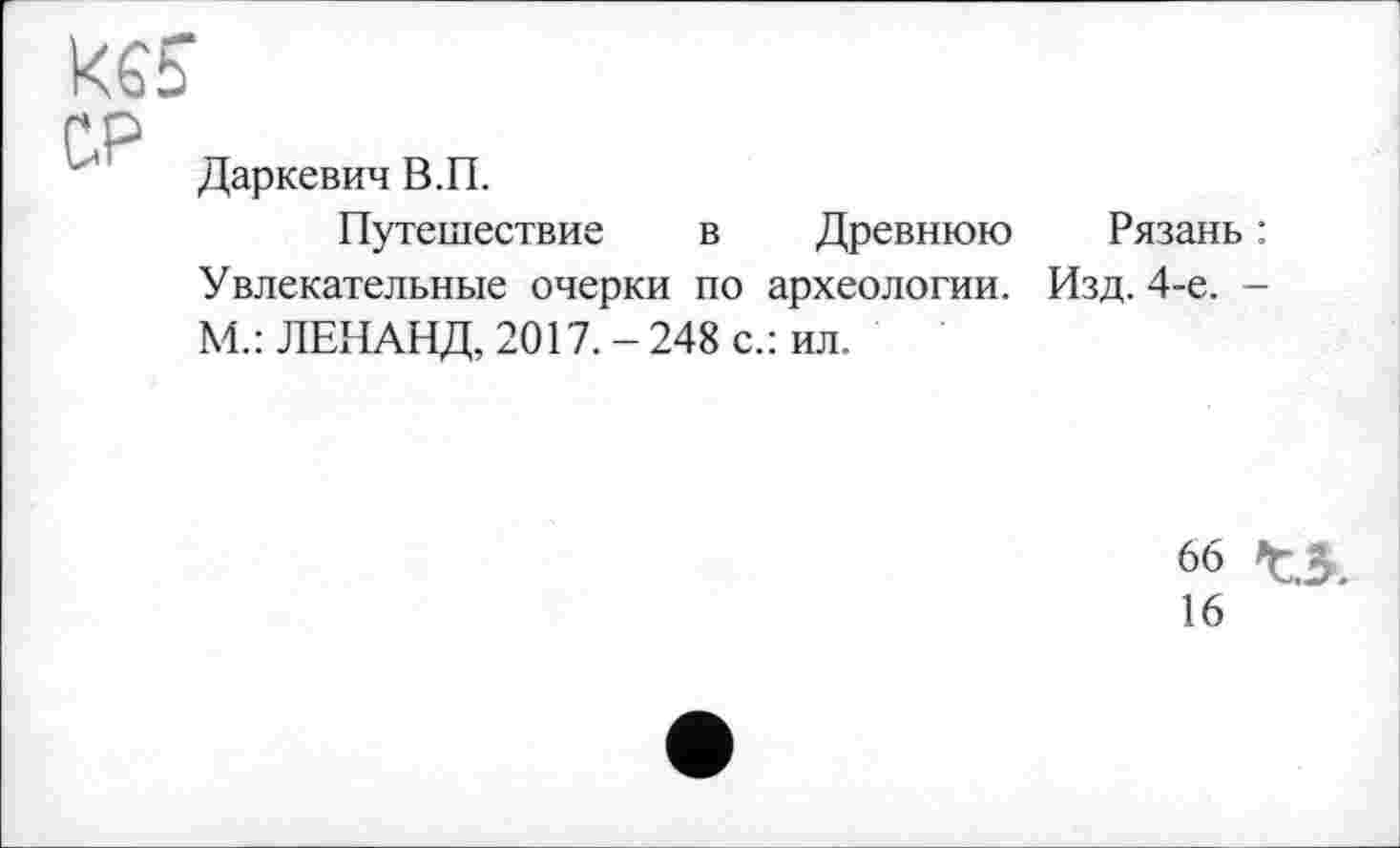 ﻿ке?
СР
Даркевич В.П.
Путешествие в Древнюю Увлекательные очерки по археологии. М.: ЛЕНАНД, 2017. - 248 с.: ил.
Рязань :
Изд. 4-е. -
66
16